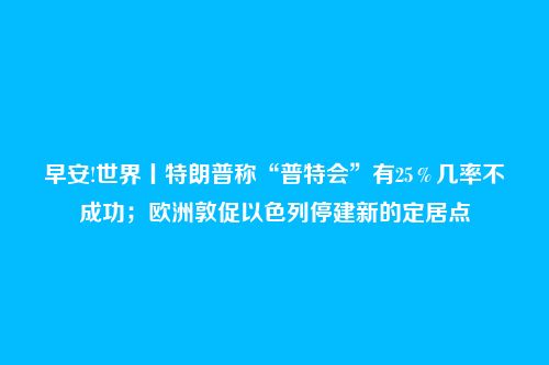 早安!世界丨特朗普称“普特会”有25％几率不成功；欧洲敦促以色列停建新的定居点