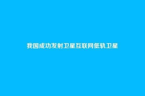 我国成功发射卫星互联网低轨卫星