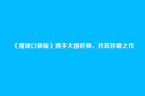 《魔域口袋版》携手大国匠师，共筑珍藏之作
