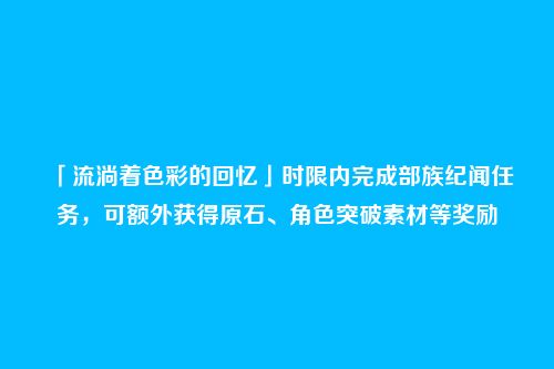 「流淌着色彩的回忆」时限内完成部族纪闻任务，可额外获得原石、角色突破素材等奖励