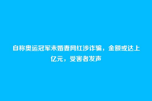 自称奥运冠军未婚妻网红涉诈骗，金额或达上亿元，受害者发声