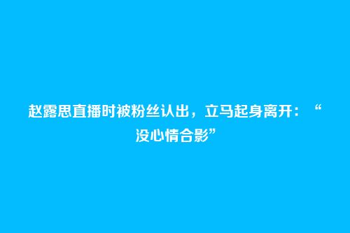 赵露思直播时被粉丝认出，立马起身离开：“没心情合影”