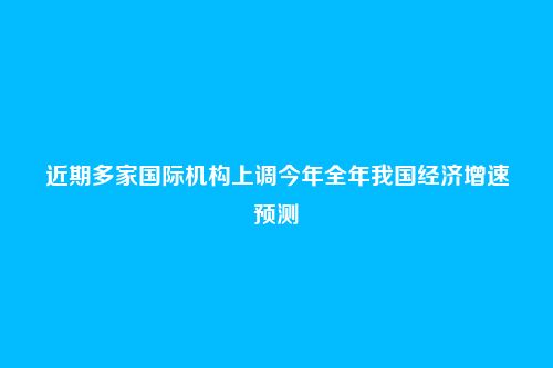 近期多家国际机构上调今年全年我国经济增速预测