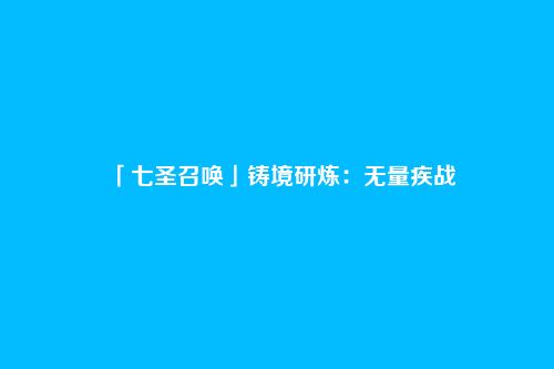 「七圣召唤」铸境研炼：无量疾战