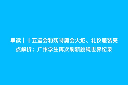 早读｜十五运会和残特奥会火炬、礼仪服装亮点解析；广州学生再次刷新跳绳世界纪录