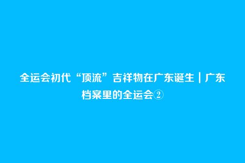 全运会初代“顶流”吉祥物在广东诞生｜广东档案里的全运会②