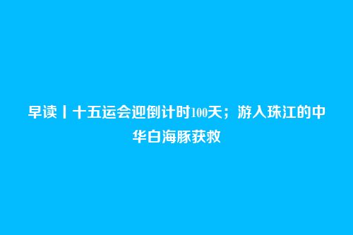 早读丨十五运会迎倒计时100天；游入珠江的中华白海豚获救