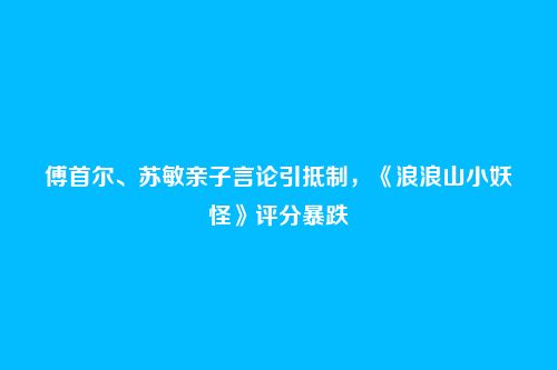 傅首尔、苏敏亲子言论引抵制，《浪浪山小妖怪》评分暴跌