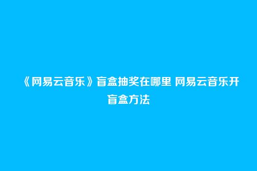 《网易云音乐》盲盒抽奖在哪里 网易云音乐开盲盒方法