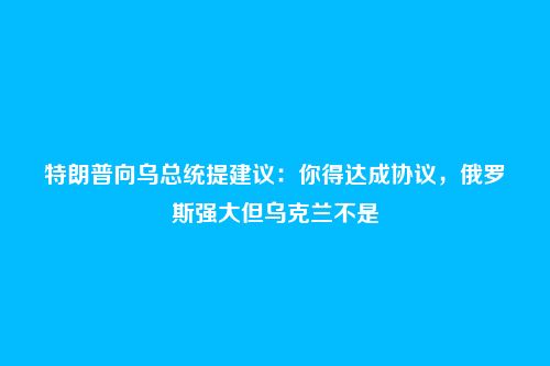 特朗普向乌总统提建议：你得达成协议，俄罗斯强大但乌克兰不是