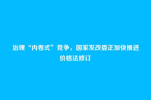 治理“内卷式”竞争，国家发改委正加快推进价格法修订