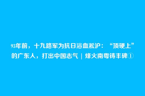 93年前，十九路军为抗日浴血淞沪：“顶硬上”的广东人，打出中国志气 | 烽火南粤铸丰碑①