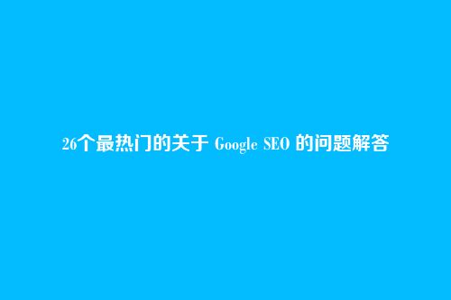 26个最热门的关于 Google SEO 的问题解答