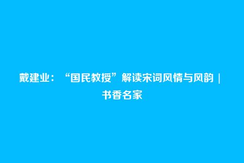 戴建业：“国民教授”解读宋词风情与风韵 | 书香名家