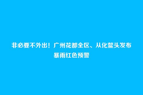 非必要不外出！广州花都全区、从化鳌头发布暴雨红色预警