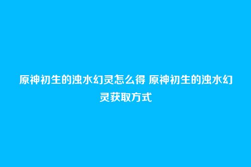 原神初生的浊水幻灵怎么得 原神初生的浊水幻灵获取方式