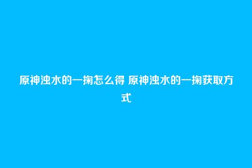 原神浊水的一掬怎么得 原神浊水的一掬获取方式