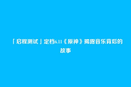 「启程测试」定档6.11《原神》揭露音乐背后的故事