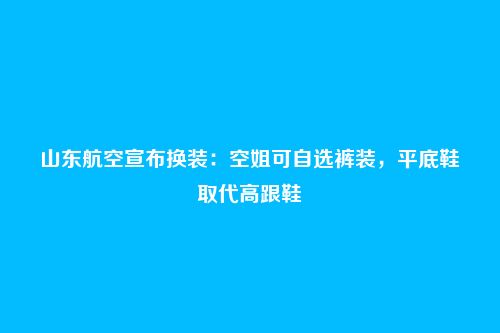 山东航空宣布换装：空姐可自选裤装，平底鞋取代高跟鞋