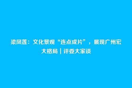 梁凤莲：文化景观“连点成片”，展现广州宏大格局｜评委大家谈