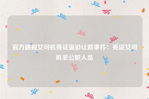 官方通报女司机亮证逼迫让路事件：亮证女司机非公职人员