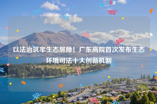 以法治筑牢生态屏障！广东高院首次发布生态环境司法十大创新机制