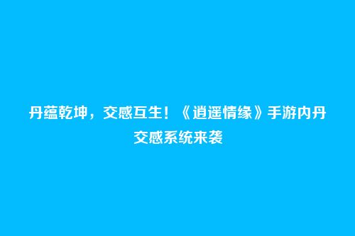 丹蕴乾坤，交感互生！《逍遥情缘》手游内丹交感系统来袭