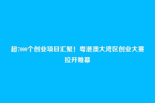 超7000个创业项目汇聚！粤港澳大湾区创业大赛拉开帷幕