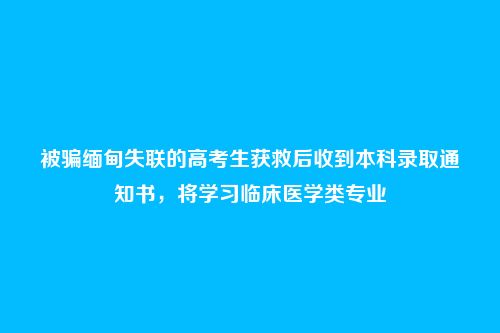 被骗缅甸失联的高考生获救后收到本科录取通知书，将学习临床医学类专业
