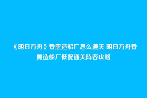 《明日方舟》昏黑造船厂怎么通关 明日方舟昏黑造船厂低配通关阵容攻略