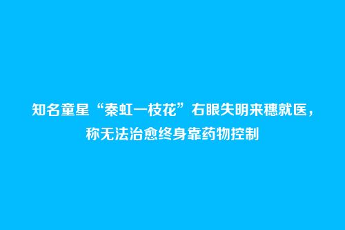 知名童星“秦虹一枝花”右眼失明来穗就医，称无法治愈终身靠药物控制