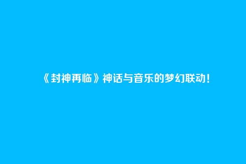 《封神再临》神话与音乐的梦幻联动！