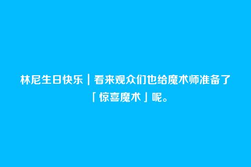 林尼生日快乐|看来观众们也给魔术师准备了「惊喜魔术」呢。