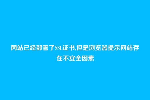 网站已经部署了SSL证书,但是浏览器提示网站存在不安全因素