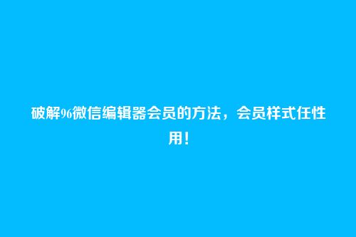 破解96微信编辑器会员的方法，会员样式任性用！