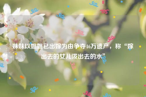 妹妹以姐姐已出嫁为由争夺46万遗产，称“嫁出去的女儿泼出去的水”