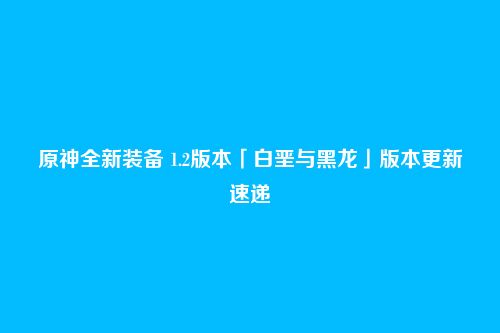 原神全新装备 1.2版本「白垩与黑龙」版本更新速递