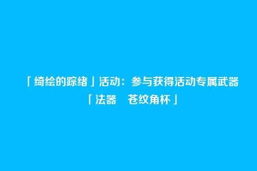 「绮绘的踪绪」活动：参与获得活动专属武器「法器・苍纹角杯」