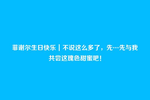 菲谢尔生日快乐｜不说这么多了，先…先与我共尝这瑰色甜蜜吧！