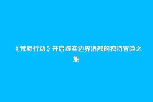 《荒野行动》开启虚实边界消融的独特冒险之旅