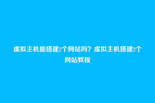 虚拟主机能搭建2个网站吗？虚拟主机搭建2个网站教程