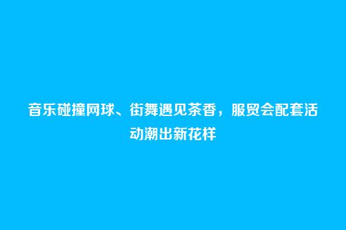 音乐碰撞网球、街舞遇见茶香，服贸会配套活动潮出新花样