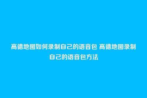 高德地图如何录制自己的语音包 高德地图录制自己的语音包方法