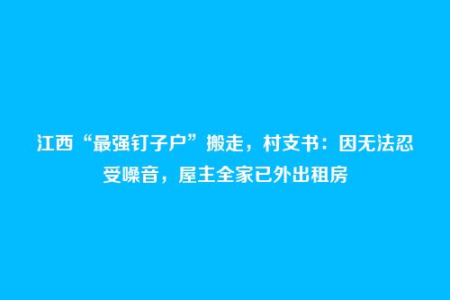 江西“最强钉子户”搬走，村支书：因无法忍受噪音，屋主全家已外出租房