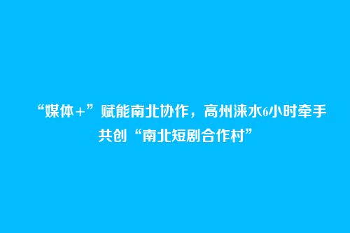 “媒体+”赋能南北协作，高州涞水6小时牵手共创“南北短剧合作村”