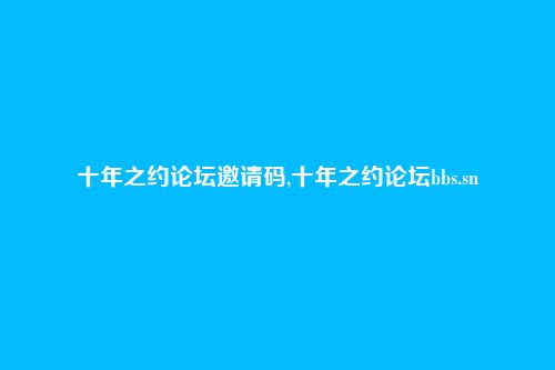 十年之约论坛邀请码,十年之约论坛bbs.sn