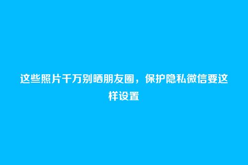 这些照片千万别晒朋友圈，保护隐私微信要这样设置