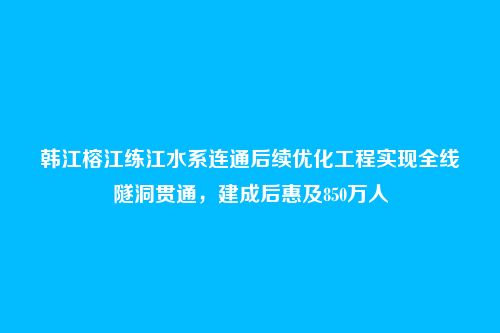 韩江榕江练江水系连通后续优化工程实现全线隧洞贯通，建成后惠及850万人