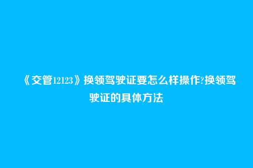 《交管12123》换领驾驶证要怎么样操作?换领驾驶证的具体方法