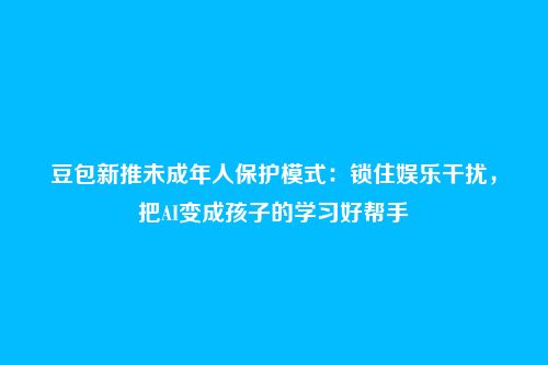 豆包新推未成年人保护模式：锁住娱乐干扰，把AI变成孩子的学习好帮手